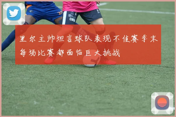 里尔主帅坦言球队表现不佳赛季末每场比赛都面临巨大挑战