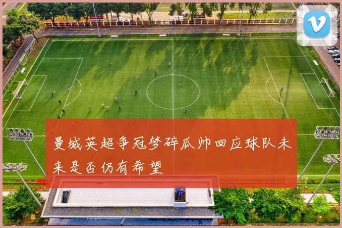 曼城英超争冠梦碎瓜帅回应球队未来是否仍有希望