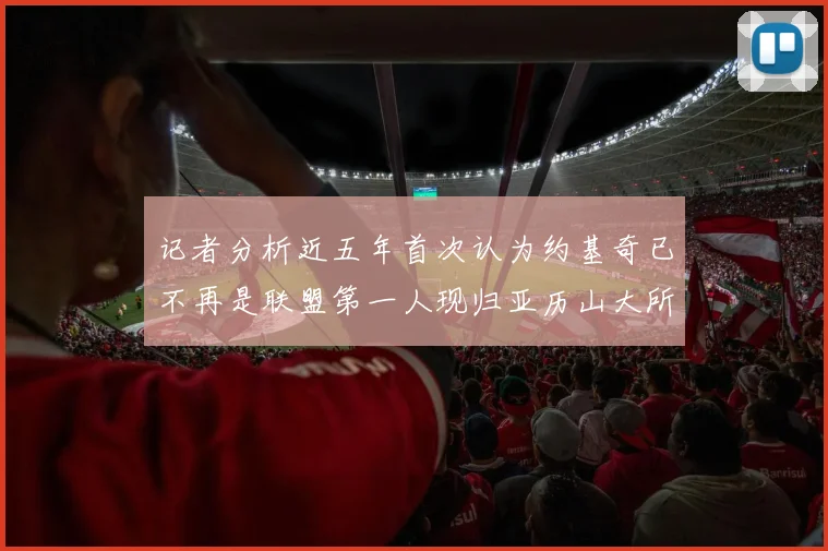 记者分析近五年首次认为约基奇已不再是联盟第一人现归亚历山大所有