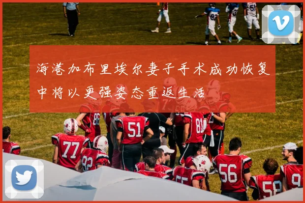 海港加布里埃尔妻子手术成功恢复中将以更强姿态重返生活