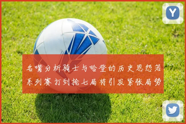 名嘴分析骑士与哈登的历史恩怨若系列赛打到抢七局将引发紧张局势
