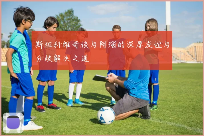 斯坦科维奇谈与阿瑙的深厚友谊与分歧解决之道