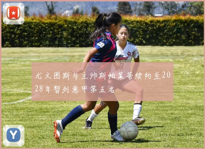 尤文图斯与主帅斯帕莱蒂续约至2028年暂列意甲第五名
