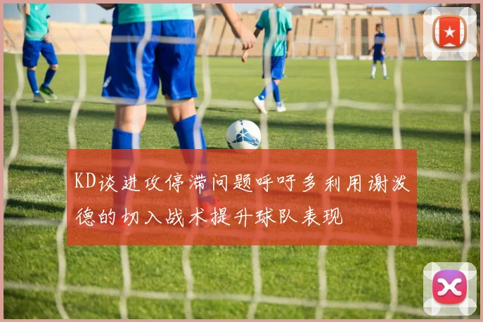 KD谈进攻停滞问题呼吁多利用谢泼德的切入战术提升球队表现