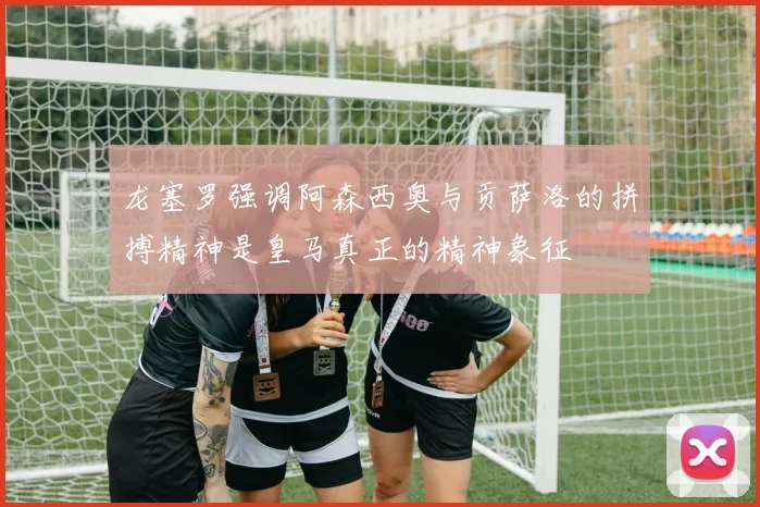 龙塞罗强调阿森西奥与贡萨洛的拼搏精神是皇马真正的精神象征