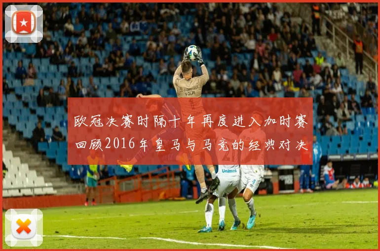 欧冠决赛时隔十年再度进入加时赛回顾2016年皇马与马竞的经典对决