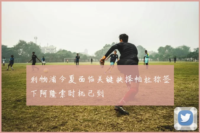 利物浦今夏面临关键抉择帕杜称签下阿隆索时机已到