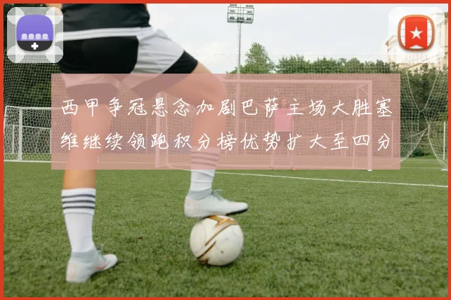 西甲争冠悬念加剧巴萨主场大胜塞维继续领跑积分榜优势扩大至四分