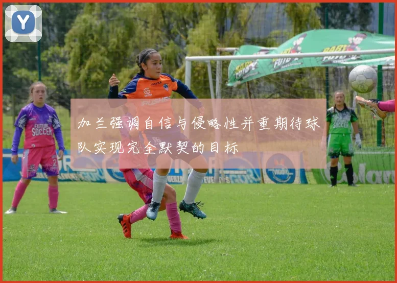 加兰强调自信与侵略性并重期待球队实现完全默契的目标