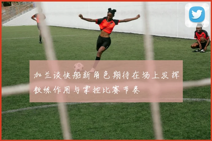 加兰谈快船新角色期待在场上发挥教练作用与掌控比赛节奏