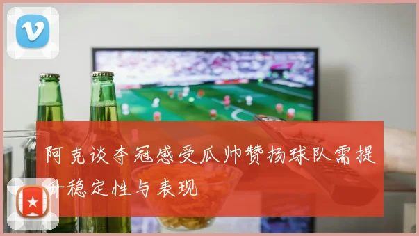 阿克谈夺冠感受瓜帅赞扬球队需提升稳定性与表现