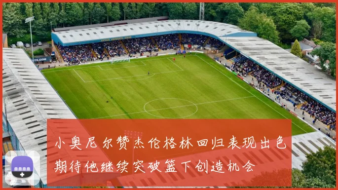 小奥尼尔赞杰伦格林回归表现出色期待他继续突破篮下创造机会