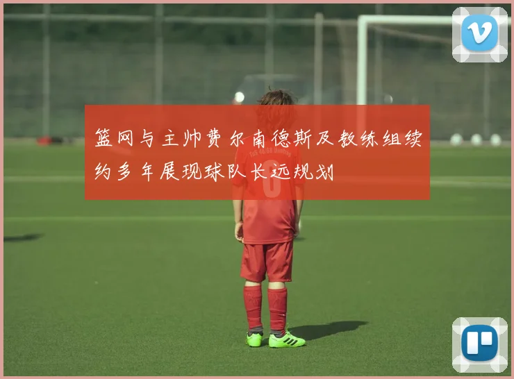 篮网与主帅费尔南德斯及教练组续约多年展现球队长远规划