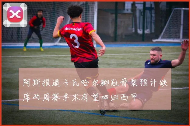阿斯报道卡瓦哈尔脚趾骨裂预计缺席两周赛季末有望回归西甲