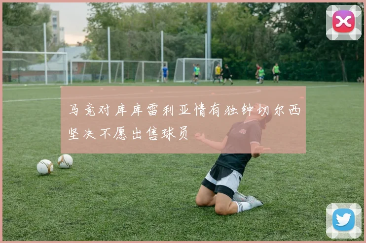 马竞对库库雷利亚情有独钟切尔西坚决不愿出售球员