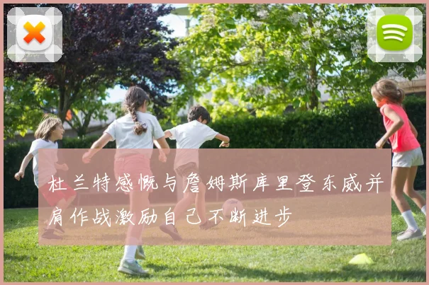 杜兰特感慨与詹姆斯库里登东威并肩作战激励自己不断进步