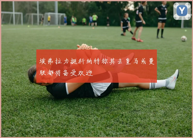 埃弗拉力挺科纳特称其去皇马或曼联都将备受欢迎