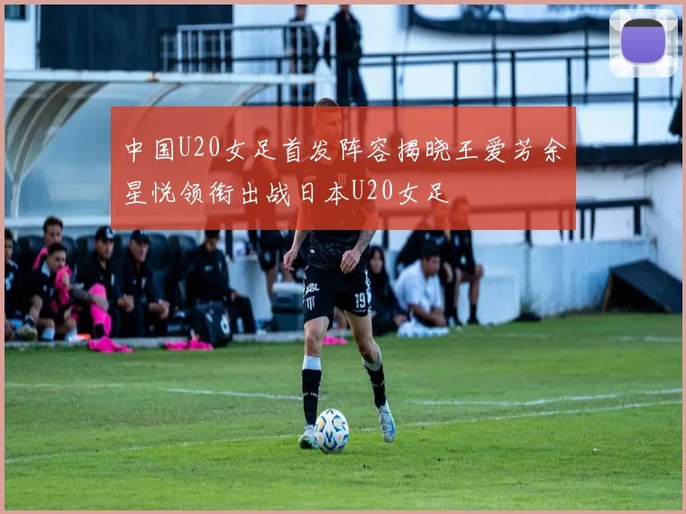 中国U20女足首发阵容揭晓王爱芳余星悦领衔出战日本U20女足