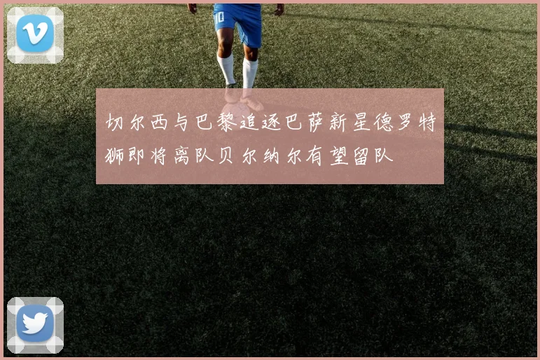 切尔西与巴黎追逐巴萨新星德罗特狮即将离队贝尔纳尔有望留队