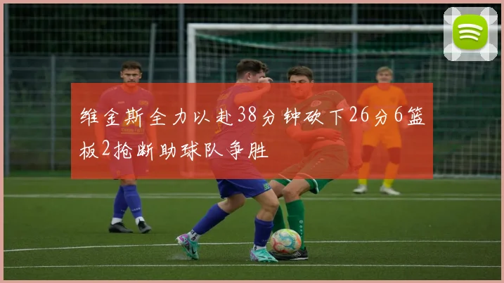 维金斯全力以赴38分钟砍下26分6篮板2抢断助球队争胜