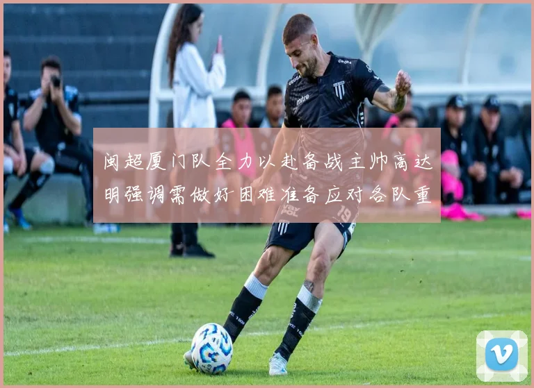 闽超厦门队全力以赴备战主帅高达明强调需做好困难准备应对各队重视挑战
