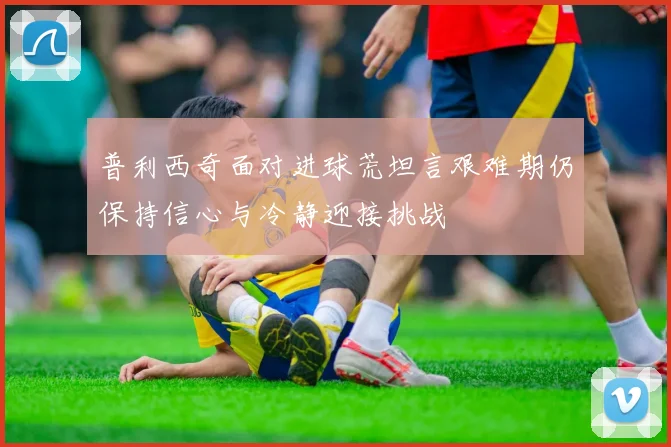 普利西奇面对进球荒坦言艰难期仍保持信心与冷静迎接挑战
