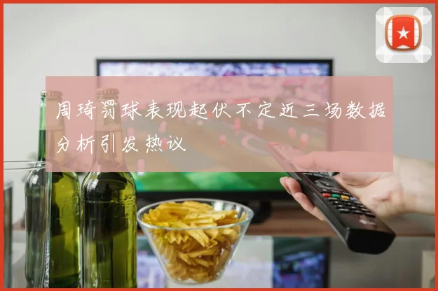 周琦罚球表现起伏不定近三场数据分析引发热议