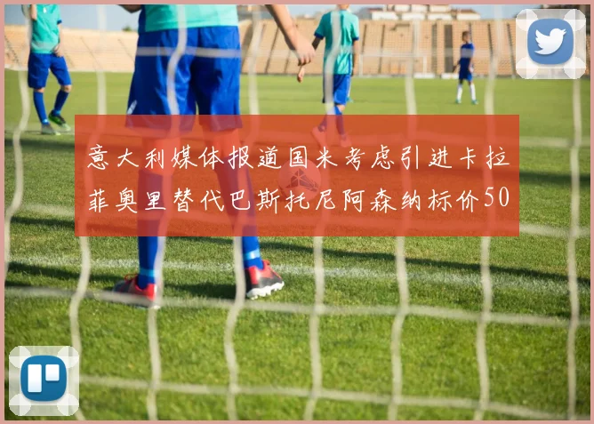 意大利媒体报道国米考虑引进卡拉菲奥里替代巴斯托尼阿森纳标价5000万欧元
