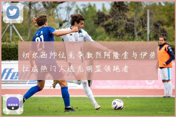 切尔西帅位竞争激烈阿隆索与伊劳拉成热门人选无明显领跑者