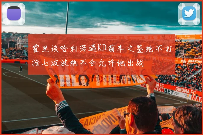 霍里谈哈利若遇KD前车之鉴绝不打抢七波波绝不会允许他出战