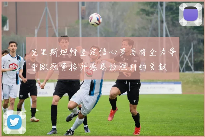 克里斯坦特坚定信心罗马将全力争夺欧冠资格并感恩拉涅利的贡献