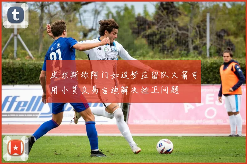 皮尔斯称阿门如追梦应留队火箭可用小贾交易吉迪解决控卫问题