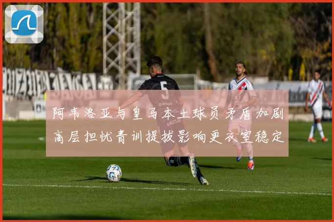 阿韦洛亚与皇马本土球员矛盾加剧高层担忧青训提拔影响更衣室稳定
